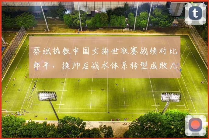 蔡斌执教中国女排世联赛战绩对比郎平，换帅后战术体系转型成败几何
