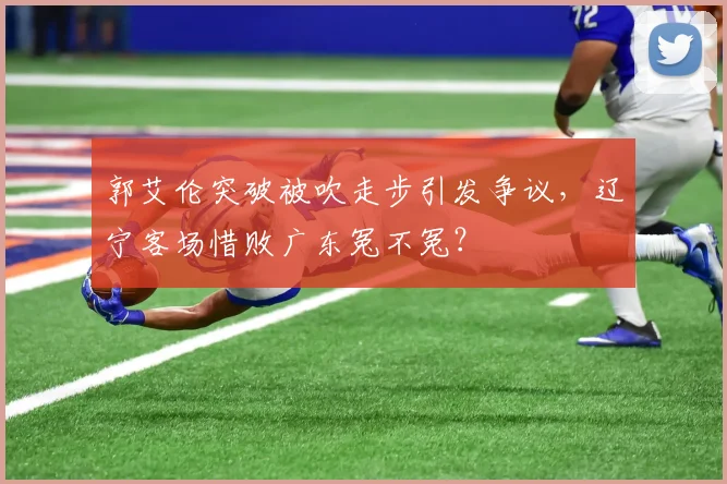 郭艾伦突破被吹走步引发争议，辽宁客场惜败广东冤不冤？
