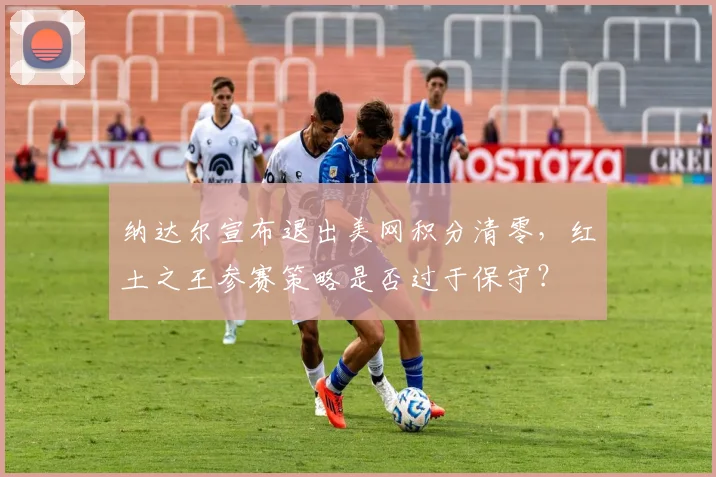 纳达尔宣布退出美网积分清零，红土之王参赛策略是否过于保守？