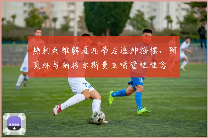 热刺列维解雇孔蒂后选帅摇摆，阿莫林与纳格尔斯曼互喷管理理念